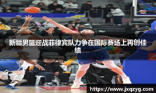 新疆男篮迎战菲律宾队力争在国际赛场上再创佳绩