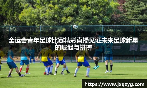 全运会青年足球比赛精彩直播见证未来足球新星的崛起与拼搏