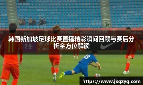 韩国新加坡足球比赛直播精彩瞬间回顾与赛后分析全方位解读