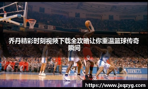 乔丹精彩时刻视频下载全攻略让你重温篮球传奇瞬间